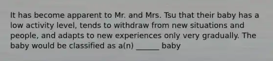 It has become apparent to Mr. and Mrs. Tsu that their baby has a low activity level, tends to withdraw from new situations and people, and adapts to new experiences only very gradually. The baby would be classified as a(n) ______ baby