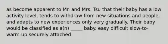 as become apparent to Mr. and Mrs. Tsu that their baby has a low activity level, tends to withdraw from new situations and people, and adapts to new experiences only very gradually. Their baby would be classified as a(n) _____ baby. easy difficult slow-to-warm-up securely attached