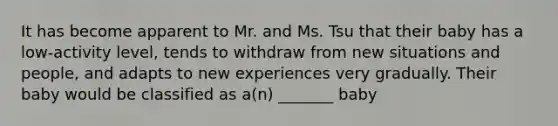 It has become apparent to Mr. and Ms. Tsu that their baby has a low-activity level, tends to withdraw from new situations and people, and adapts to new experiences very gradually. Their baby would be classified as a(n) _______ baby