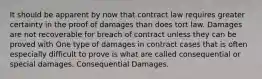 It should be apparent by now that contract law requires greater certainty in the proof of damages than does tort law. Damages are not recoverable for breach of contract unless they can be proved with One type of damages in contract cases that is often especially difficult to prove is what are called consequential or special damages. Consequential Damages.