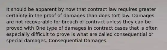 It should be apparent by now that contract law requires greater certainty in the proof of damages than does tort law. Damages are not recoverable for breach of contract unless they can be proved with One type of damages in contract cases that is often especially difficult to prove is what are called consequential or special damages. Consequential Damages.