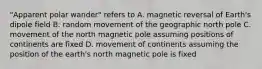 "Apparent polar wander" refers to A. magnetic reversal of Earth's dipole field B. random movement of the geographic north pole C. movement of the north magnetic pole assuming positions of continents are fixed D. movement of continents assuming the position of the earth's north magnetic pole is fixed