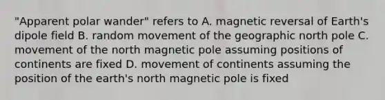 "Apparent polar wander" refers to A. magnetic reversal of Earth's dipole field B. random movement of the geographic <a href='https://www.questionai.com/knowledge/kVMFR3f9vU-north-pole' class='anchor-knowledge'>north pole</a> C. movement of the north magnetic pole assuming positions of continents are fixed D. movement of continents assuming the position of the earth's north magnetic pole is fixed