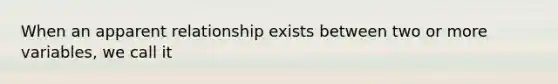 When an apparent relationship exists between two or more variables, we call it