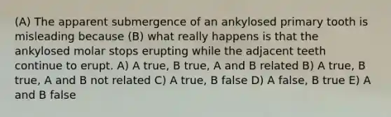 (A) The apparent submergence of an ankylosed primary tooth is misleading because (B) what really happens is that the ankylosed molar stops erupting while the adjacent teeth continue to erupt. A) A true, B true, A and B related B) A true, B true, A and B not related C) A true, B false D) A false, B true E) A and B false