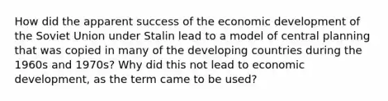 How did the apparent success of the economic development of the Soviet Union under Stalin lead to a model of central planning that was copied in many of the developing countries during the 1960s and 1970s? Why did this not lead to economic development, as the term came to be used?