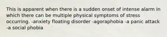 This is apparent when there is a sudden onset of intense alarm in which there can be multiple physical symptoms of stress occurring. -anxiety floating disorder -agoraphobia -a panic attack -a social phobia