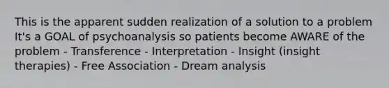 This is the apparent sudden realization of a solution to a problem It's a GOAL of psychoanalysis so patients become AWARE of the problem - Transference - Interpretation - Insight (insight therapies) - Free Association - Dream analysis