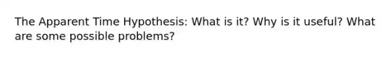 The Apparent Time Hypothesis: What is it? Why is it useful? What are some possible problems?