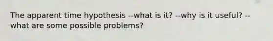 The apparent time hypothesis --what is it? --why is it useful? --what are some possible problems?