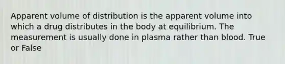 Apparent volume of distribution is the apparent volume into which a drug distributes in the body at equilibrium. The measurement is usually done in plasma rather than blood. True or False