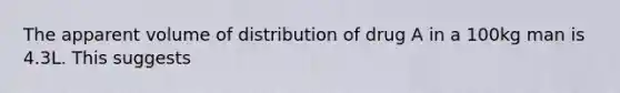 The apparent volume of distribution of drug A in a 100kg man is 4.3L. This suggests