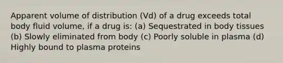 Apparent volume of distribution (Vd) of a drug exceeds total body fluid volume, if a drug is: (a) Sequestrated in body tissues (b) Slowly eliminated from body (c) Poorly soluble in plasma (d) Highly bound to plasma proteins