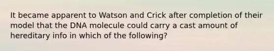 It became apparent to Watson and Crick after completion of their model that the DNA molecule could carry a cast amount of hereditary info in which of the following?