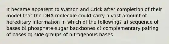 It became apparent to Watson and Crick after completion of their model that the DNA molecule could carry a vast amount of hereditary information in which of the following? a) sequence of bases b) phosphate-sugar backbones c) complementary pairing of bases d) side groups of nitrogenous bases