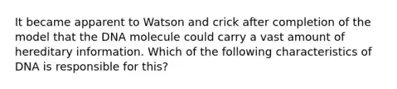 It became apparent to Watson and crick after completion of the model that the DNA molecule could carry a vast amount of hereditary information. Which of the following characteristics of DNA is responsible for this?