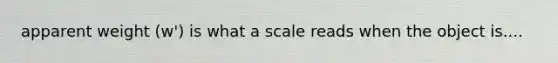 apparent weight (w') is what a scale reads when the object is....