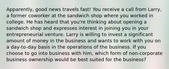 Apparently, good news travels fast! You receive a call from Larry, a former coworker at the sandwich shop where you worked in college. He has heard that you're thinking about opening a sandwich shop and expresses interest in joining you in your entrepreneurial venture. Larry is willing to invest a significant amount of money in the business and wants to work with you on a day-to-day basis in the operations of the business. If you choose to go into business with him, which form of non-corporate business ownership would be best suited for the business?