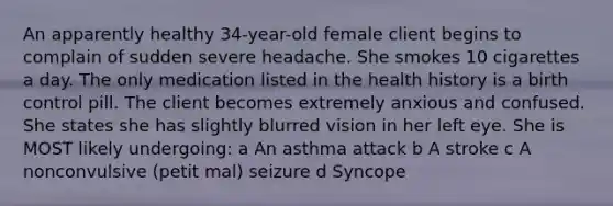 An apparently healthy 34-year-old female client begins to complain of sudden severe headache. She smokes 10 cigarettes a day. The only medication listed in the health history is a birth control pill. The client becomes extremely anxious and confused. She states she has slightly blurred vision in her left eye. She is MOST likely undergoing: a An asthma attack b A stroke c A nonconvulsive (petit mal) seizure d Syncope