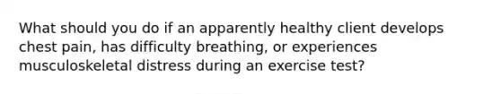 What should you do if an apparently healthy client develops chest pain, has difficulty breathing, or experiences musculoskeletal distress during an exercise test?