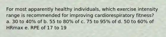 For most apparently healthy individuals, which exercise intensity range is recommended for improving cardiorespiratory fitness? a. 30 to 40% of b. 55 to 80% of c. 75 to 95% of d. 50 to 60% of HRmax e. RPE of 17 to 19