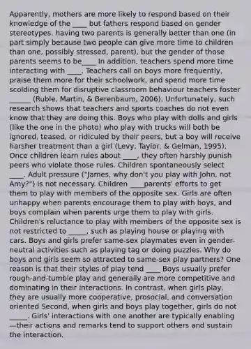 Apparently, mothers are more likely to respond based on their knowledge of the ____ but fathers respond based on gender stereotypes. having two parents is generally better than one (in part simply because two people can give more time to children than one, possibly stressed, parent), but the gender of those parents seems to be____ In addition, teachers spend more time interacting with ____. Teachers call on boys more frequently, praise them more for their schoolwork, and spend more time scolding them for disruptive classroom behaviour teachers foster ______ (Ruble, Martin, & Berenbaum, 2006). Unfortunately, such research shows that teachers and sports coaches do not even know that they are doing this. Boys who play with dolls and girls (like the one in the photo) who play with trucks will both be ignored, teased, or ridiculed by their peers, but a boy will receive harsher treatment than a girl (Levy, Taylor, & Gelman, 1995). Once children learn rules about ____, they often harshly punish peers who violate those rules. Children spontaneously select ____. Adult pressure ("James, why don't you play with John, not Amy?") is not necessary. Children ____parents' efforts to get them to play with members of the opposite sex. Girls are often unhappy when parents encourage them to play with boys, and boys complain when parents urge them to play with girls. Children's reluctance to play with members of the opposite sex is not restricted to _____, such as playing house or playing with cars. Boys and girls prefer same-sex playmates even in gender-neutral activities such as playing tag or doing puzzles. Why do boys and girls seem so attracted to same-sex play partners? One reason is that their styles of play tend ____ Boys usually prefer rough-and-tumble play and generally are more competitive and dominating in their interactions. In contrast, when girls play, they are usually more cooperative, prosocial, and conversation oriented Second, when girls and boys play together, girls do not _____. Girls' interactions with one another are typically enabling —their actions and remarks tend to support others and sustain the interaction.