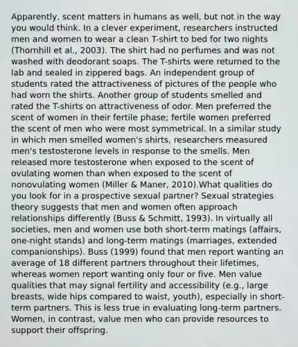 Apparently, scent matters in humans as well, but not in the way you would think. In a clever experiment, researchers instructed men and women to wear a clean T-shirt to bed for two nights (Thornhill et al., 2003). The shirt had no perfumes and was not washed with deodorant soaps. The T-shirts were returned to the lab and sealed in zippered bags. An independent group of students rated the attractiveness of pictures of the people who had worn the shirts. Another group of students smelled and rated the T-shirts on attractiveness of odor. Men preferred the scent of women in their fertile phase; fertile women preferred the scent of men who were most symmetrical. In a similar study in which men smelled women's shirts, researchers measured men's testosterone levels in response to the smells. Men released more testosterone when exposed to the scent of ovulating women than when exposed to the scent of nonovulating women (Miller & Maner, 2010).What qualities do you look for in a prospective sexual partner? Sexual strategies theory suggests that men and women often approach relationships differently (Buss & Schmitt, 1993). In virtually all societies, men and women use both short-term matings (affairs, one-night stands) and long-term matings (marriages, extended companionships). Buss (1999) found that men report wanting an average of 18 different partners throughout their lifetimes, whereas women report wanting only four or five. Men value qualities that may signal fertility and accessibility (e.g., large breasts, wide hips compared to waist, youth), especially in short-term partners. This is less true in evaluating long-term partners. Women, in contrast, value men who can provide resources to support their offspring.