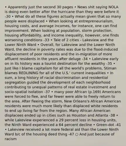 • Apparently just the second 30 pages • News shit saying NOLA is doing even better after the hurricane than they were before it -30 • What do all these figures actually mean given that so many people were displaced • When looking at entrepreneurialism, housing costs, and average incomes, for instance, one can find improvement. When looking at population, storm protection, housing affordability, and income inequality, however, one finds worsening conditions -33 • Tale of 2 cities - Lakeview and the Lower Ninth Ward • Overall, for Lakeview and the Lower Ninth Ward, the decline in poverty rates was due to the flood-induced displacement of poor residents and the in-migration of more affluent residents in the years after deluge -34 • Lakeview early on in its history was a tourist destination for the wealthy -35 • Just like I blame capitalism for all the world's problems, Stiman blames REDLINING for all of the U.S.' current inequalities • In sum, a long history of racial discrimination and residential segregation guided the development of each neighborhood contributing to unequal patterns of real estate investment and socio-spatial isolation -37 • many poor African (p.169) Americans were forced to flee, and far fewer were able to freely return to the area. After fleeing the storm, New Orleans's African American residents were much more likely than displaced white residents to end up living far from the region. Many African American displacees ended up in cities such as Houston and Atlanta -38 • while Lakeview experienced a 29 percent loss in housing units, the Ninth Ward experienced a 64 percent decline • Green-dot -41 • Lakeview received a lot more federal aid than the Lower Ninth Ward b/c of the housing deed thing -47 ○ And just because of racism