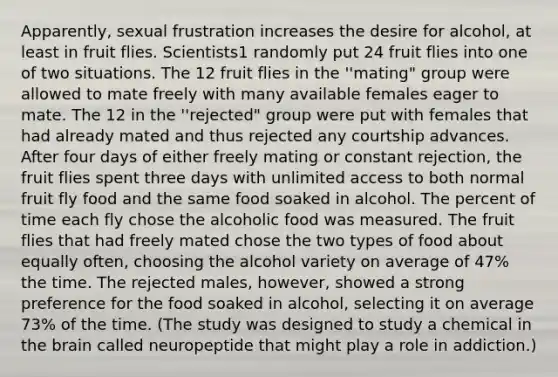 Apparently, sexual frustration increases the desire for alcohol, at least in fruit flies. Scientists1 randomly put 24 fruit flies into one of two situations. The 12 fruit flies in the ''mating" group were allowed to mate freely with many available females eager to mate. The 12 in the ''rejected" group were put with females that had already mated and thus rejected any courtship advances. After four days of either freely mating or constant rejection, the fruit flies spent three days with unlimited access to both normal fruit fly food and the same food soaked in alcohol. The percent of time each fly chose the alcoholic food was measured. The fruit flies that had freely mated chose the two types of food about equally often, choosing the alcohol variety on average of 47% the time. The rejected males, however, showed a strong preference for the food soaked in alcohol, selecting it on average 73% of the time. (The study was designed to study a chemical in the brain called neuropeptide that might play a role in addiction.)