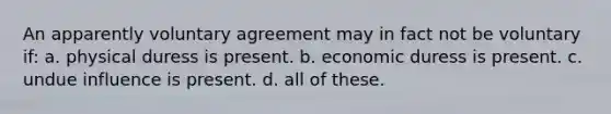 An apparently voluntary agreement may in fact not be voluntary if: ​a. physical duress is present. ​b. economic duress is present. ​c. undue influence is present. ​d. all of these.