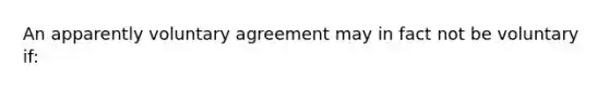 ​An apparently voluntary agreement may in fact not be voluntary if: