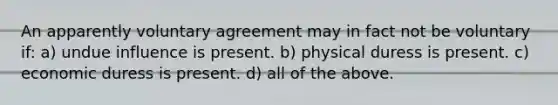 An apparently voluntary agreement may in fact not be voluntary if: a) undue influence is present. b) physical duress is present. c) economic duress is present. d) all of the above.