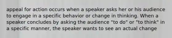 appeal for action occurs when a speaker asks her or his audience to engage in a specific behavior or change in thinking. When a speaker concludes by asking the audience "to do" or "to think" in a specific manner, the speaker wants to see an actual change