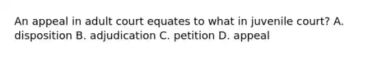 An appeal in adult court equates to what in juvenile court? A. disposition B. adjudication C. petition D. appeal