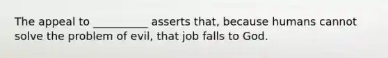 The appeal to __________ asserts that, because humans cannot solve the problem of evil, that job falls to God.