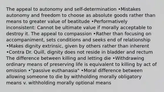 The appeal to autonomy and self-determination •Mistakes autonomy and freedom to choose as absolute goods rather than means to greater value of beatitude •Performatively inconsistent: Cannot be ultimate value if morally acceptable to destroy it. The appeal to compassion •Rather than focusing on accompaniment, sets conditions and seeks end of relationship •Makes dignity extrinsic, given by others rather than inherent •Contra Dr. Quill, dignity does not reside in bladder and rectum The difference between killing and letting die •Withdrawing ordinary means of preserving life is equivalent to killing by act of omission •"passive euthanasia" •Moral difference between allowing someone to die by withholding morally obligatory means v. withholding morally optional means