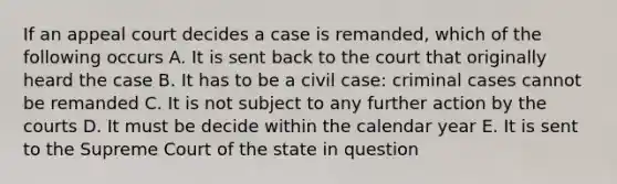 If an appeal court decides a case is remanded, which of the following occurs A. It is sent back to the court that originally heard the case B. It has to be a civil case: criminal cases cannot be remanded C. It is not subject to any further action by the courts D. It must be decide within the calendar year E. It is sent to the Supreme Court of the state in question