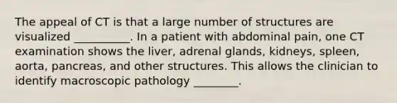 The appeal of CT is that a large number of structures are visualized __________. In a patient with abdominal pain, one CT examination shows the liver, adrenal glands, kidneys, spleen, aorta, pancreas, and other structures. This allows the clinician to identify macroscopic pathology ________.