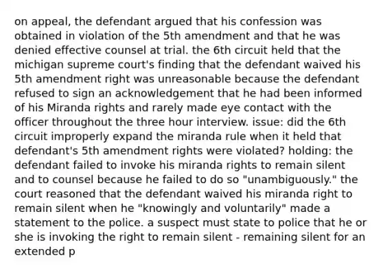 on appeal, the defendant argued that his confession was obtained in violation of the 5th amendment and that he was denied effective counsel at trial. the 6th circuit held that the michigan supreme court's finding that the defendant waived his 5th amendment right was unreasonable because the defendant refused to sign an acknowledgement that he had been informed of his Miranda rights and rarely made eye contact with the officer throughout the three hour interview. issue: did the 6th circuit improperly expand the miranda rule when it held that defendant's 5th amendment rights were violated? holding: the defendant failed to invoke his miranda rights to remain silent and to counsel because he failed to do so "unambiguously." the court reasoned that the defendant waived his miranda right to remain silent when he "knowingly and voluntarily" made a statement to the police. a suspect must state to police that he or she is invoking the right to remain silent - remaining silent for an extended p