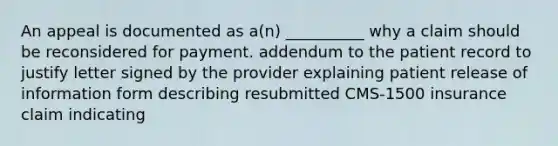 An appeal is documented as a(n) __________ why a claim should be reconsidered for payment. addendum to the patient record to justify letter signed by the provider explaining patient release of information form describing resubmitted CMS-1500 insurance claim indicating