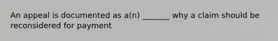 An appeal is documented as a(n) _______ why a claim should be reconsidered for payment