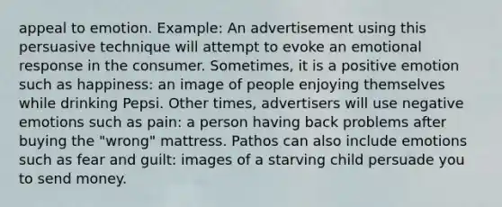 appeal to emotion. Example: An advertisement using this persuasive technique will attempt to evoke an emotional response in the consumer. Sometimes, it is a positive emotion such as happiness: an image of people enjoying themselves while drinking Pepsi. Other times, advertisers will use negative emotions such as pain: a person having back problems after buying the "wrong" mattress. Pathos can also include emotions such as fear and guilt: images of a starving child persuade you to send money.