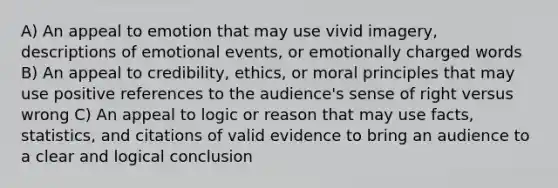 A) An appeal to emotion that may use vivid imagery, descriptions of emotional events, or emotionally charged words B) An appeal to credibility, ethics, or moral principles that may use positive references to the audience's sense of right versus wrong C) An appeal to logic or reason that may use facts, statistics, and citations of valid evidence to bring an audience to a clear and logical conclusion