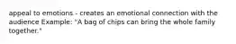 appeal to emotions - creates an emotional connection with the audience Example: "A bag of chips can bring the whole family together."