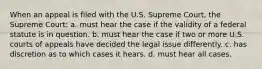 When an appeal is filed with the U.S. Supreme Court, the Supreme Court: a. must hear the case if the validity of a federal statute is in question. b. must hear the case if two or more U.S. courts of appeals have decided the legal issue differently. c. has discretion as to which cases it hears. d. must hear all cases.