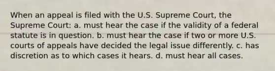 When an appeal is filed with the U.S. Supreme Court, the Supreme Court: a. must hear the case if the validity of a federal statute is in question. b. must hear the case if two or more U.S. courts of appeals have decided the legal issue differently. c. has discretion as to which cases it hears. d. must hear all cases.