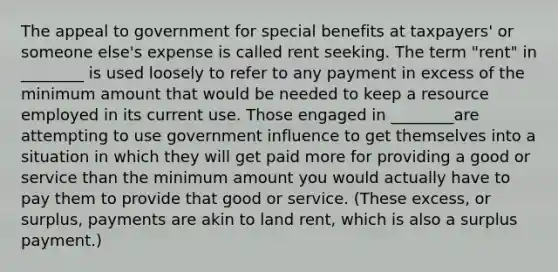 The appeal to government for special benefits at taxpayers' or someone else's expense is called rent seeking. The term "rent" in ________ is used loosely to refer to any payment in excess of the minimum amount that would be needed to keep a resource employed in its current use. Those engaged in ________are attempting to use government influence to get themselves into a situation in which they will get paid more for providing a good or service than the minimum amount you would actually have to pay them to provide that good or service. (These excess, or surplus, payments are akin to land rent, which is also a surplus payment.)