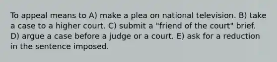 To appeal means to A) make a plea on national television. B) take a case to a higher court. C) submit a "friend of the court" brief. D) argue a case before a judge or a court. E) ask for a reduction in the sentence imposed.