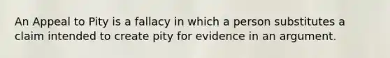 An Appeal to Pity is a fallacy in which a person substitutes a claim intended to create pity for evidence in an argument.