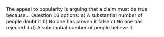 The appeal to popularity is arguing that a claim must be true because... Question 16 options: a) A substantial number of people doubt it b) No one has proven it false c) No one has rejected it d) A substantial number of people believe it